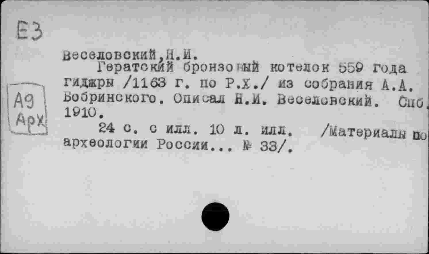 ﻿ЕЗ
А9 1
Веселовский,Н.И.
Гератский бронзовый котелок 550 года гидары /1163 г. по Р.Х./ из собрания А.А. Ьооринского. Описал fi.И. Веселовский. Одб 1010.
24 о. с илл. 10 л. илл. /материалы п0 археологии России... № 33/.